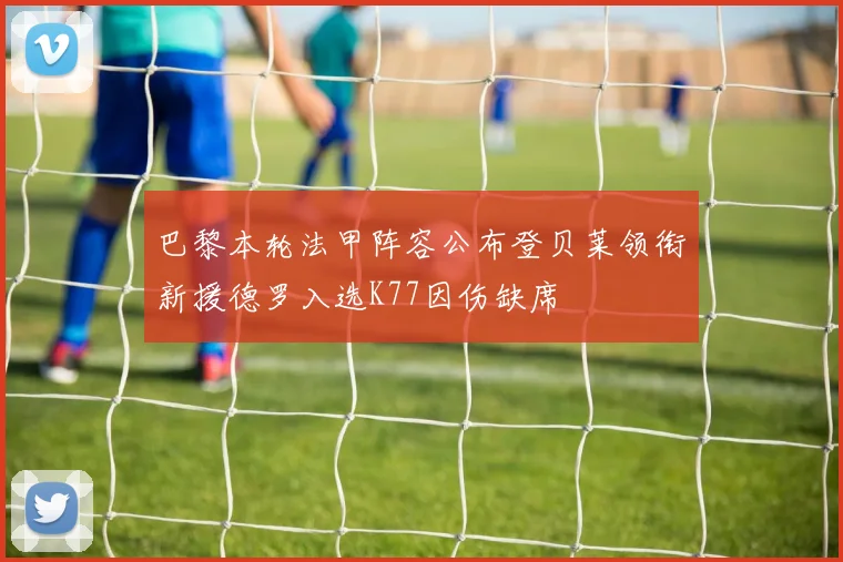 巴黎本轮法甲阵容公布登贝莱领衔新援德罗入选K77因伤缺席