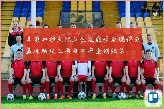库明加迎来职业生涯巅峰表现得分篮板助攻三项命中率全创纪录