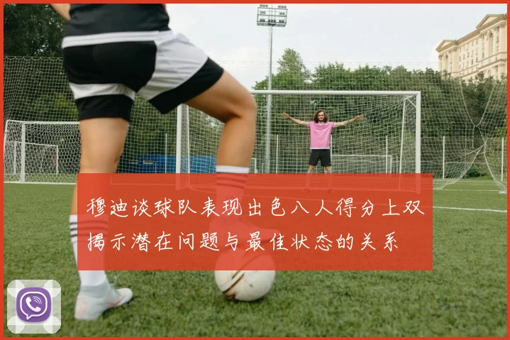 穆迪谈球队表现出色八人得分上双揭示潜在问题与最佳状态的关系