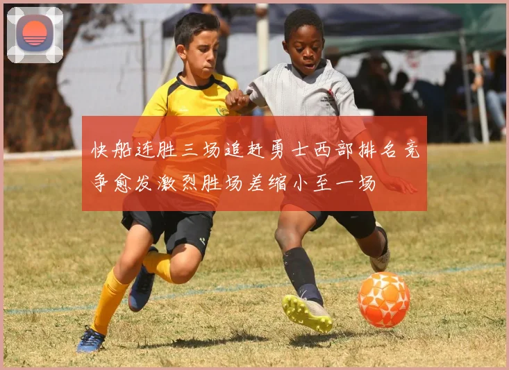 快船连胜三场追赶勇士西部排名竞争愈发激烈胜场差缩小至一场