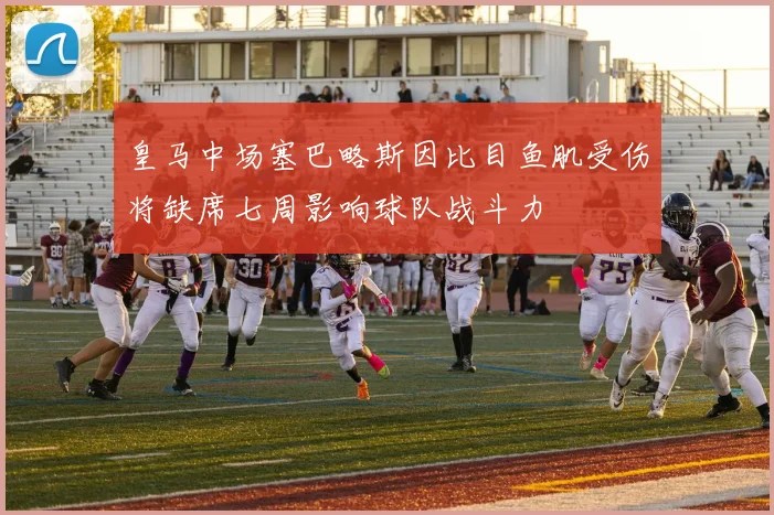 皇马中场塞巴略斯因比目鱼肌受伤将缺席七周影响球队战斗力