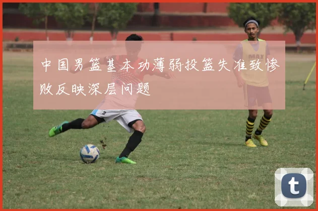 中国男篮基本功薄弱投篮失准致惨败反映深层问题