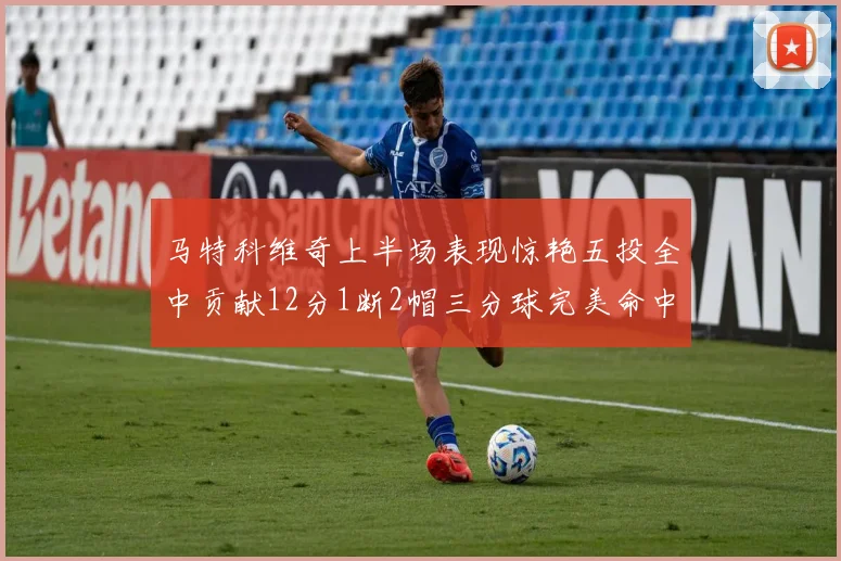 马特科维奇上半场表现惊艳五投全中贡献12分1断2帽三分球完美命中