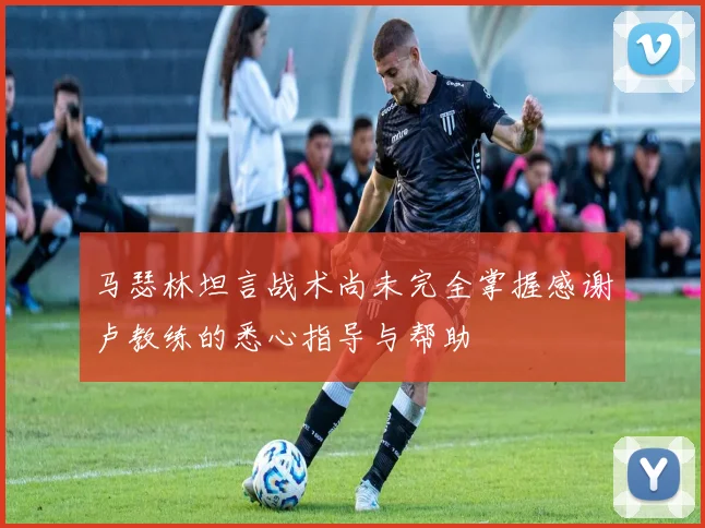 马瑟林坦言战术尚未完全掌握感谢卢教练的悉心指导与帮助