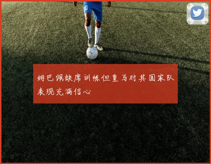姆巴佩缺席训练但皇马对其国家队表现充满信心
