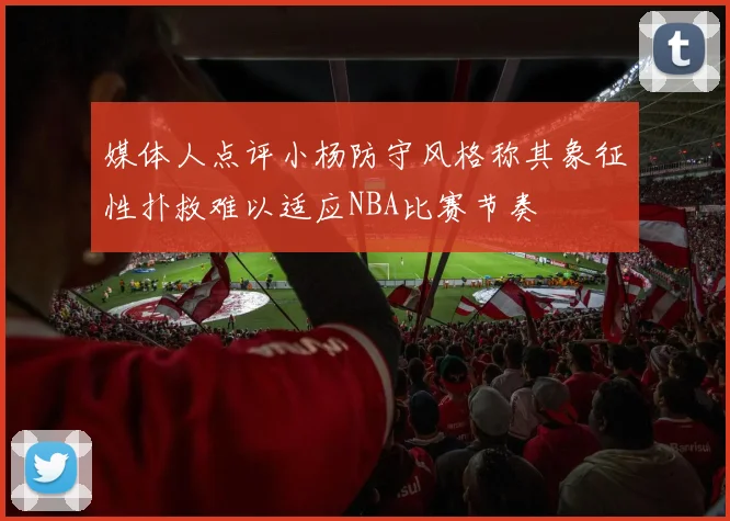 媒体人点评小杨防守风格称其象征性扑救难以适应NBA比赛节奏