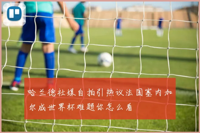 哈兰德社媒自拍引热议法国塞内加尔成世界杯难题你怎么看