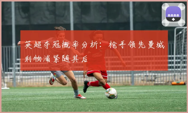 英超夺冠概率分析：枪手领先曼城利物浦紧随其后