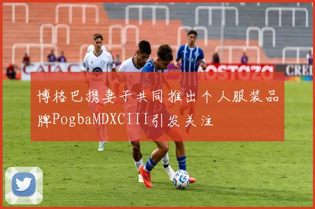 博格巴携妻子共同推出个人服装品牌PogbaMDXCIII引发关注