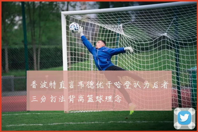 香波特直言韦德优于哈登认为后者三分打法背离篮球理念