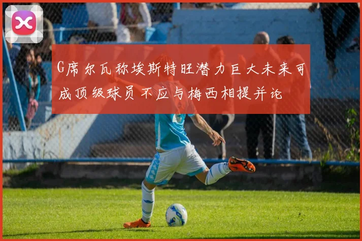 G席尔瓦称埃斯特旺潜力巨大未来可成顶级球员不应与梅西相提并论