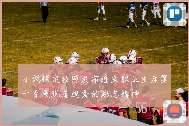 小佩顿定妆照发布迎来职业生涯第十季展现落选秀的励志精神