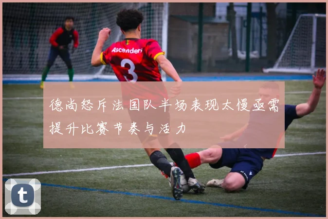 德尚怒斥法国队半场表现太慢亟需提升比赛节奏与活力